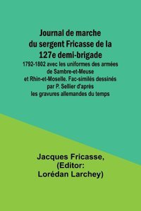 Journal De Marche Du Sergent Fricasse De La 127E Demi-Brigade1792-1802 Avec Les Uniformes Des Armes De Sambre-Et-Meuse Et Rhin-Et-Moselle. D'Aprs Les Gravures Allemandes Du Temps Fricasse, Jacques Alpha Editions