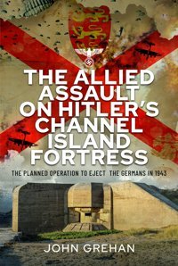 The Allied Assault On Hitler'S Channel Island Fortressthe Planned Operation To Eject The Germans In 1943 John Grehan Frontline Books