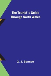 The Tourist'S Guide Through North Wales J. Bennett, G. Alpha Editions