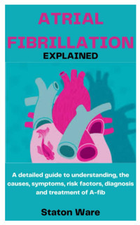 Atrıal Fıbrıllatıon Explaıned: A Detailed Guide To Understanding, The Causes, Symptoms, Risk Factors, Diagnosis And Treatment Of A-Fib Ware, Staton Independently Publıshed