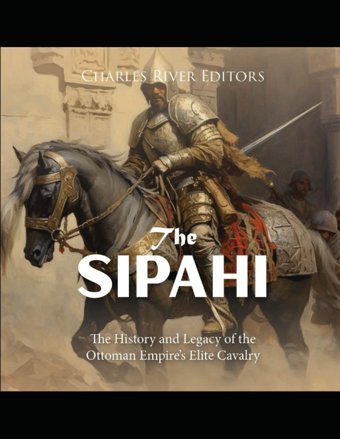 The Sipahithe History And Legacy Of The Ottoman Empires Elite Cavalry Charles River Editors Independently Publıshed