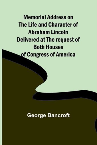 Memorial Address On The Life And Character Of Abraham Lincoln; Delivered At The Request Of Both Houses Of Congress Of America Bancroft, George Alpha Editions