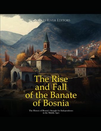 The Rise And Fall Of The Banate Of Bosniathe History Of Bosnias Struggle For Independence In The Middle Ages Charles River Editors Independently Publıshed