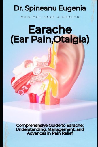 Comprehensive Guide To Earache: Understanding, Management, And Advances İn Pain Relief Eugenia, Dr. Spineanu Independently Publıshed